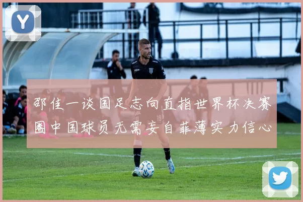邵佳一谈国足志向直指世界杯决赛圈中国球员无需妄自菲薄实力信心
